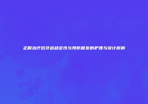 正畸治疗后牙齿稳定性与预防复发的护理与设计原则