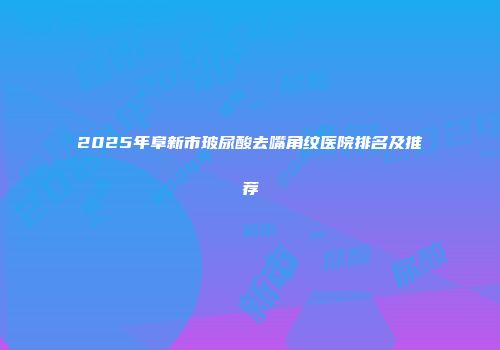 2025年阜新市玻尿酸去嘴角纹医院排名及推荐