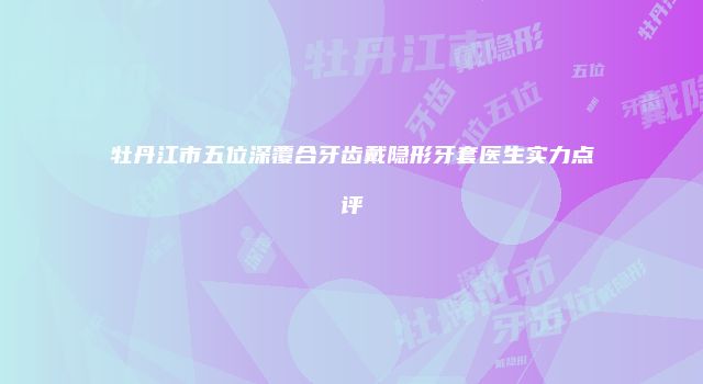 牡丹江市五位深覆合牙齿戴隐形牙套医生实力点评