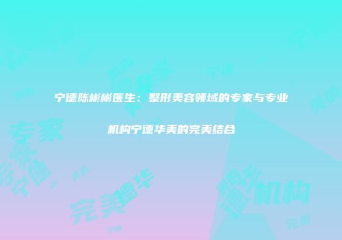 宁德陈彬彬医生：整形美容领域的专家与专业机构宁德华美的完美结合