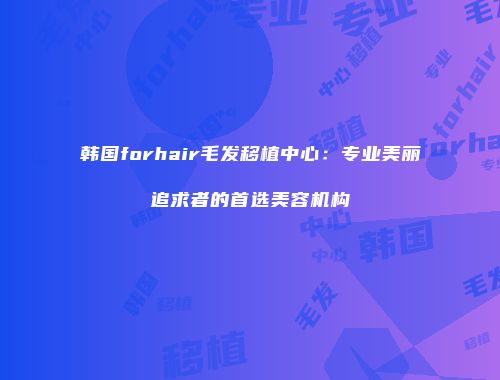 韩国forhair毛发移植中心：专业美丽追求者的首选美容机构