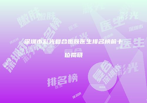 深圳市彩光复合嫩肤医生排名榜前十位揭晓