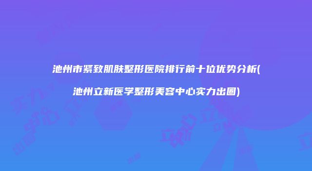 池州市紧致肌肤整形医院排行前十位优势分析(池州立新医学整形美容中心实力出圈)