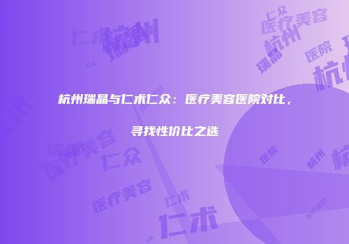 杭州瑞晶与仁术仁众：医疗美容医院对比，寻找性价比之选