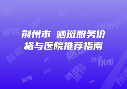荆州市袪晒斑服务价格与医院推荐指南