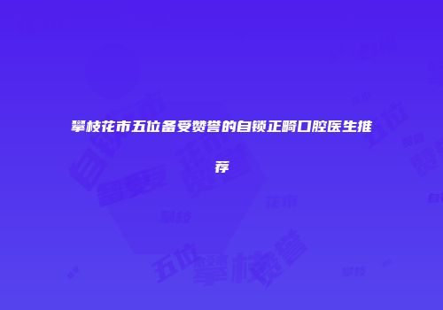攀枝花市五位备受赞誉的自锁正畸口腔医生推荐