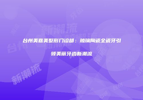 台州美嘉美整形门诊部：玻璃陶瓷全瓷牙引领美丽牙齿新潮流