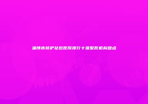 淄博市修护祛斑医院排行十强整形机构盘点