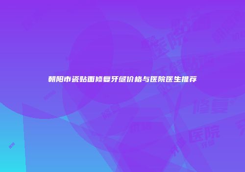 朝阳市瓷贴面修复牙缝价格与医院医生推荐