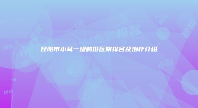 昆明市小耳一级畸形医院排名及治疗介绍