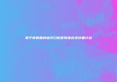 南宁市韩国种植牙口腔医院排名及详细介绍