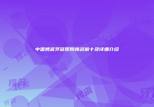 中国烤瓷牙冠医院排名前十及详细介绍