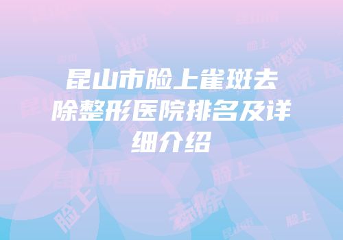 昆山市脸上雀斑去除整形医院排名及详细介绍