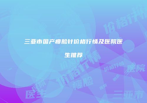 三亚市国产瘦脸针价格行情及医院医生推荐