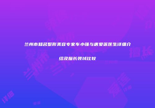兰州市知名整形美容专家车小强与唐爱莲医生详细介绍及擅长领域比较