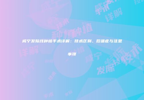 咸宁发际线种植手术详解：技术区别、后遗症与注意事项