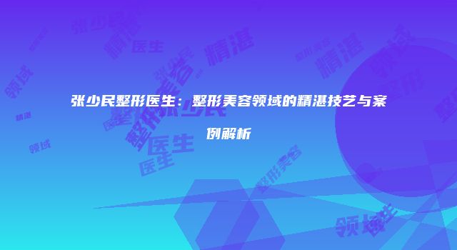 张少民整形医生：整形美容领域的精湛技艺与案例解析