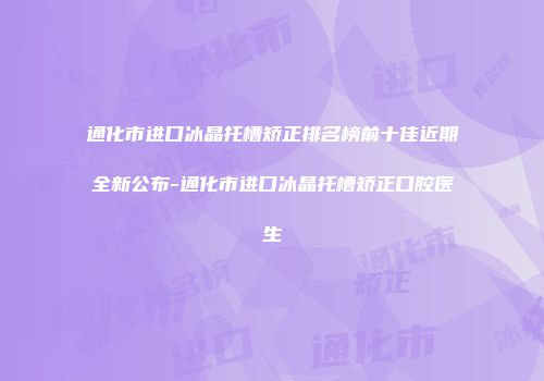 通化市进口冰晶托槽矫正排名榜前十佳近期全新公布-通化市进口冰晶托槽矫正口腔医生
