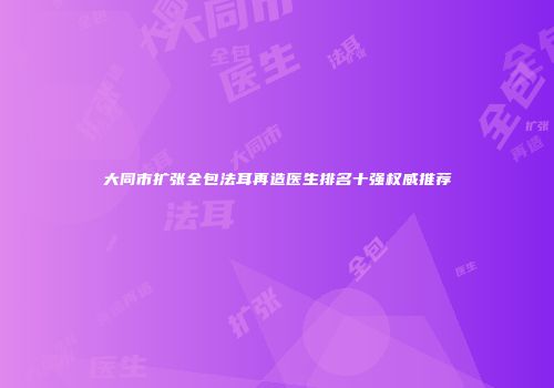 大同市扩张全包法耳再造医生排名十强权威推荐