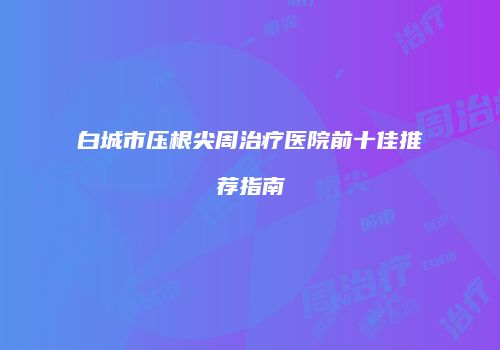 白城市压根尖周治疗医院前十佳推荐指南