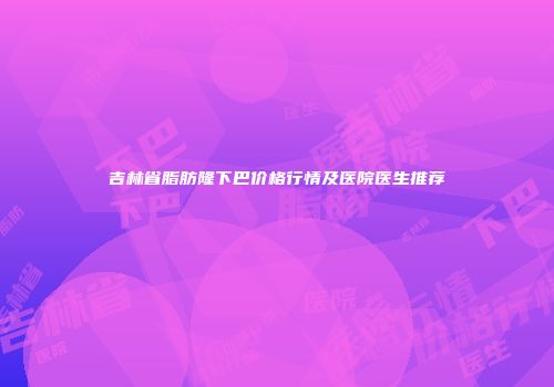 吉林省脂肪隆下巴价格行情及医院医生推荐