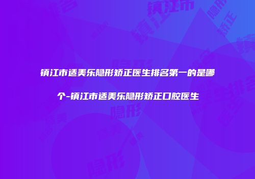 镇江市适美乐隐形矫正医生排名第一的是哪个-镇江市适美乐隐形矫正口腔医生