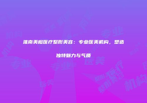 淮南美橙医疗整形美容：专业医美机构，塑造独特魅力与气质
