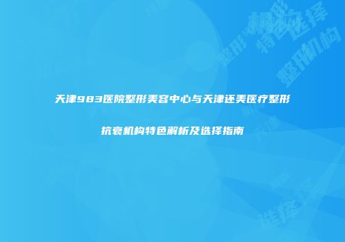 天津983医院整形美容中心与天津还美医疗整形抗衰机构特色解析及选择指南