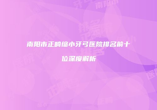 南阳市正畸缩小牙弓医院排名前十位深度解析