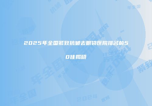 2025年全国紧致抗皱去眼袋医院排名前50佳揭晓