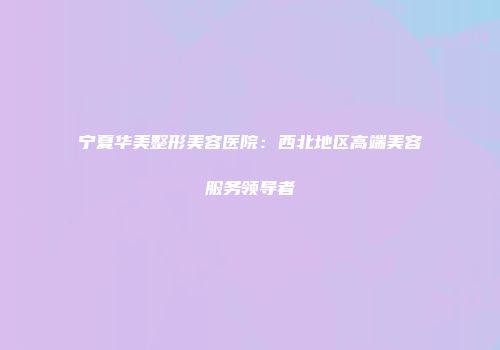 宁夏华美整形美容医院：西北地区高端美容服务领导者