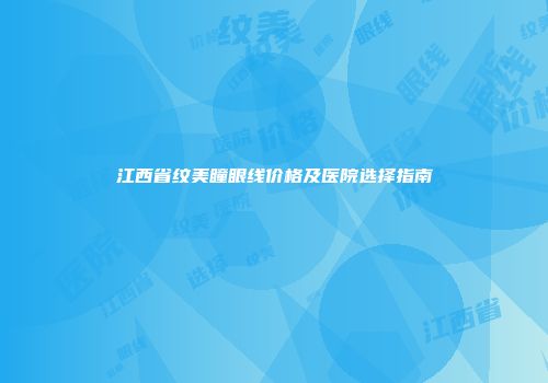 江西省纹美瞳眼线价格及医院选择指南