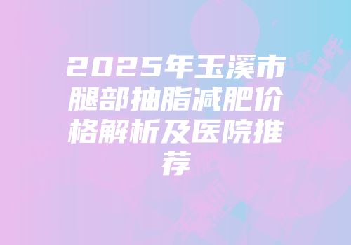 2025年玉溪市腿部抽脂减肥价格解析及医院推荐