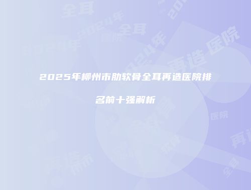 2025年柳州市肋软骨全耳再造医院排名前十强解析