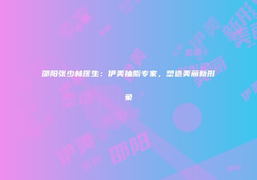 邵阳张少林医生：伊美抽脂专家，塑造美丽新形象