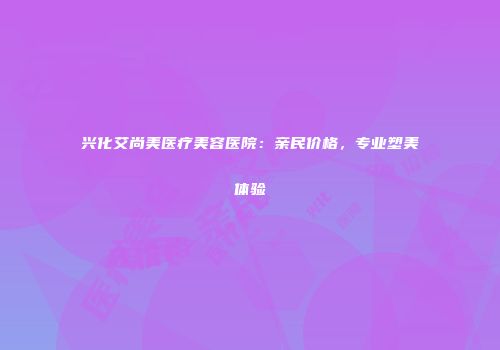 兴化艾尚美医疗美容医院：亲民价格，专业塑美体验