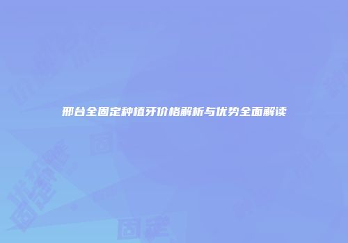 邢台全固定种植牙价格解析与优势全面解读