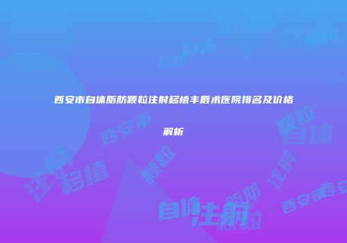 西安市自体脂肪颗粒注射移植丰唇术医院排名及价格解析