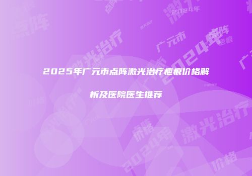 2025年广元市点阵激光治疗疤痕价格解析及医院医生推荐