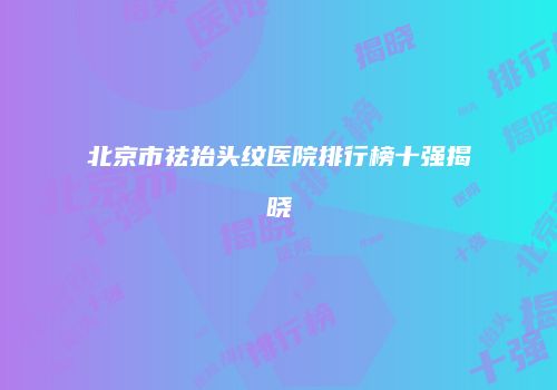 北京市祛抬头纹医院排行榜十强揭晓