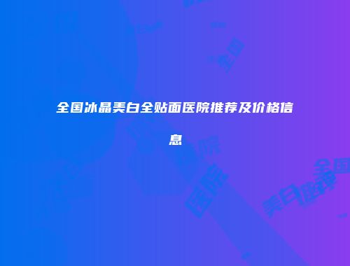 全国冰晶美白全贴面医院推荐及价格信息