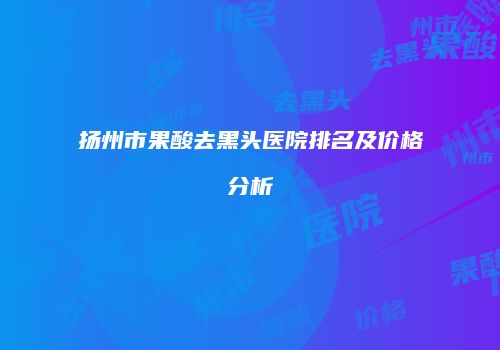扬州市果酸去黑头医院排名及价格分析