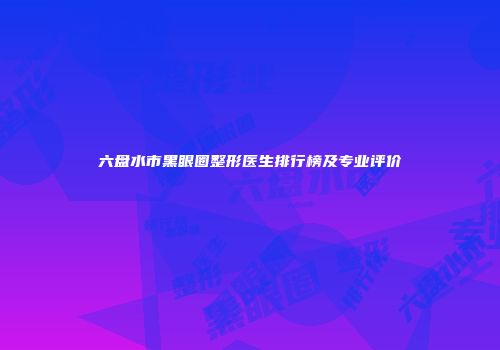 六盘水市黑眼圈整形医生排行榜及专业评价