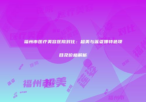 福州市医疗美容医院对比：超美与莲姿娜特色项目及价格解析