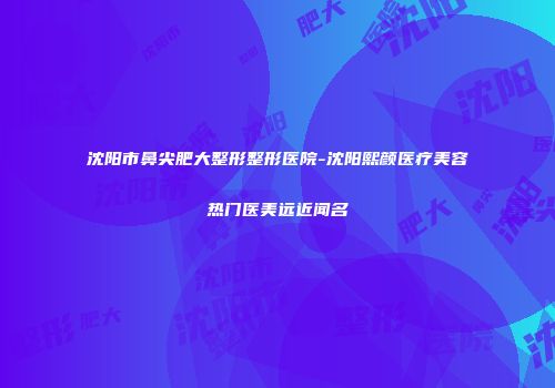 沈阳市鼻尖肥大整形整形医院-沈阳熙颜医疗美容热门医美远近闻名