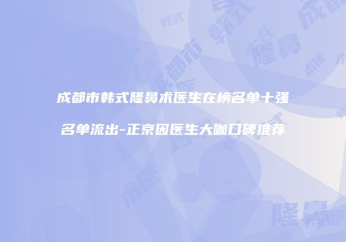 成都市韩式隆鼻术医生在榜名单十强名单流出-正京因医生大咖口碑推荐