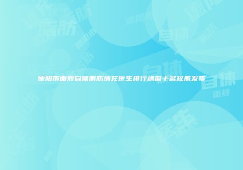 德阳市面颊自体脂肪填充医生排行榜前十名权威发布
