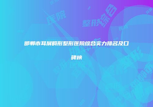 邯郸市耳屏畸形整形医院综合实力排名及口碑榜