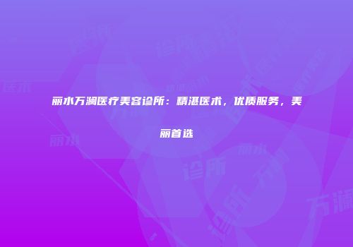 丽水万澜医疗美容诊所：精湛医术，优质服务，美丽首选