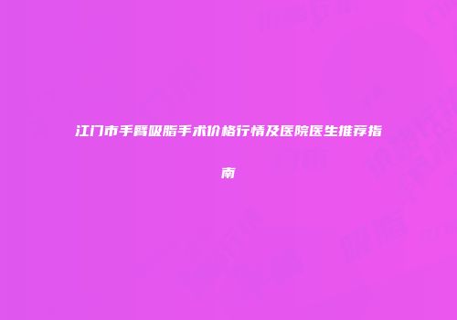 江门市手臂吸脂手术价格行情及医院医生推荐指南